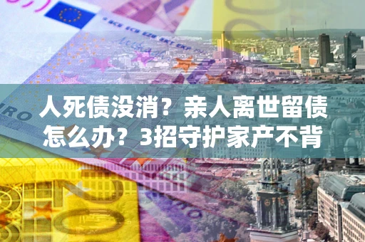 北京人死债没消？亲人离世留债怎么办？3招守护家产不背锅