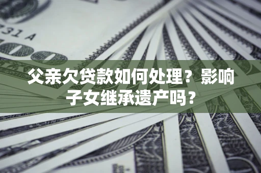北京父亲欠贷款如何处理?影响子女继承遗产吗? 北京父亲欠贷款如何处理?影响子女继承遗产吗?